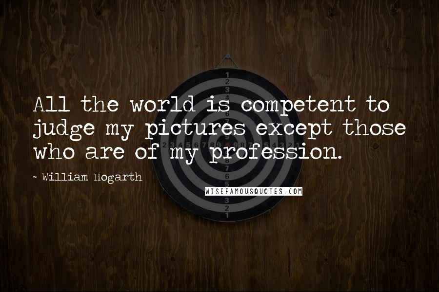 William Hogarth Quotes: All the world is competent to judge my pictures except those who are of my profession.