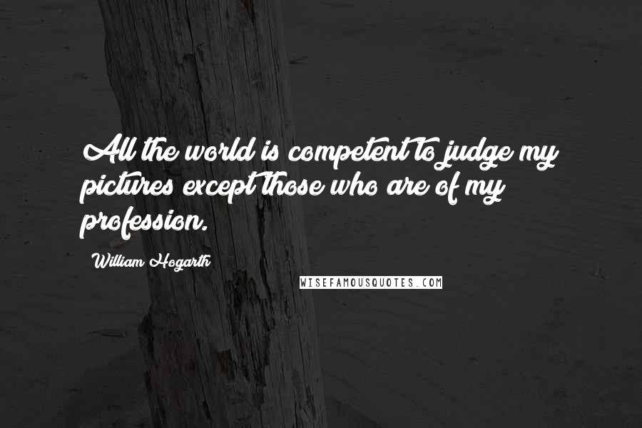 William Hogarth Quotes: All the world is competent to judge my pictures except those who are of my profession.