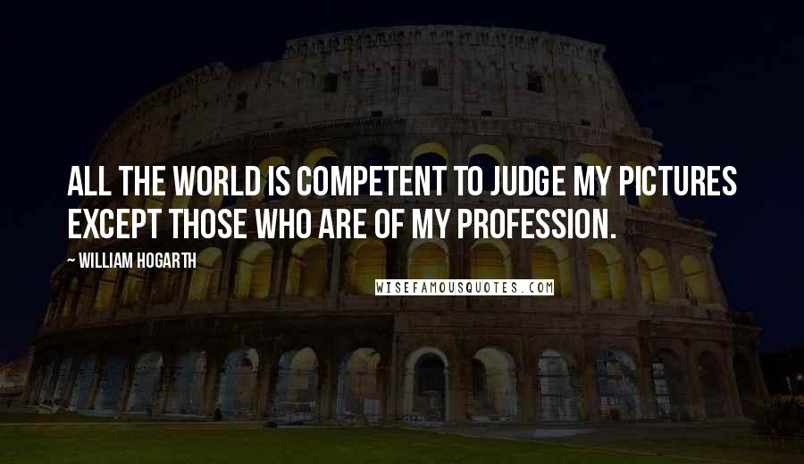 William Hogarth Quotes: All the world is competent to judge my pictures except those who are of my profession.