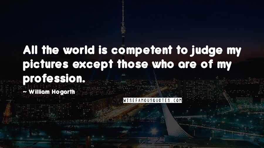 William Hogarth Quotes: All the world is competent to judge my pictures except those who are of my profession.