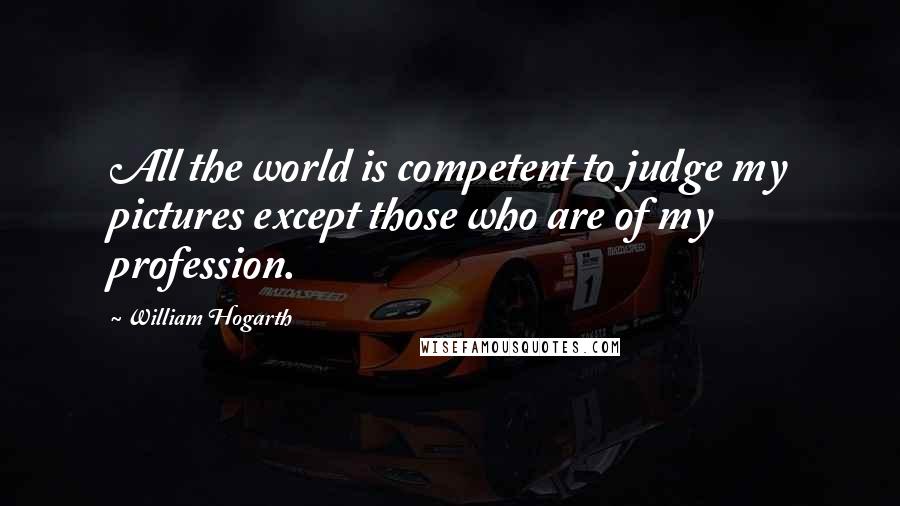 William Hogarth Quotes: All the world is competent to judge my pictures except those who are of my profession.