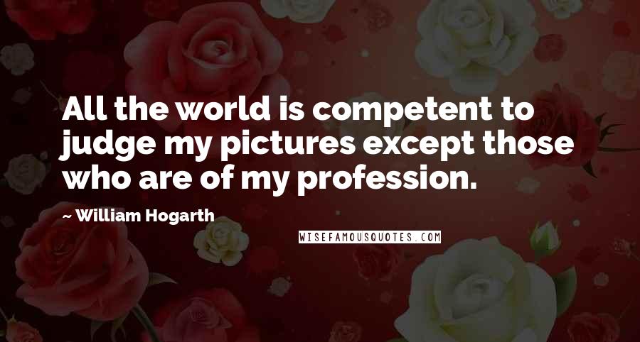 William Hogarth Quotes: All the world is competent to judge my pictures except those who are of my profession.