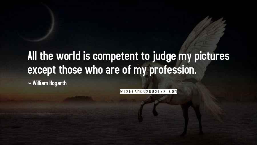 William Hogarth Quotes: All the world is competent to judge my pictures except those who are of my profession.