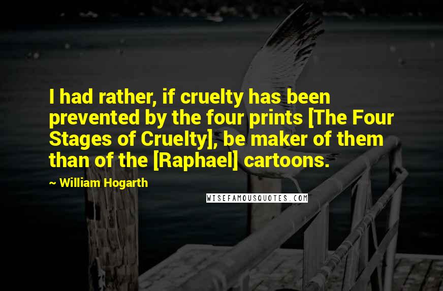 William Hogarth Quotes: I had rather, if cruelty has been prevented by the four prints [The Four Stages of Cruelty], be maker of them than of the [Raphael] cartoons.