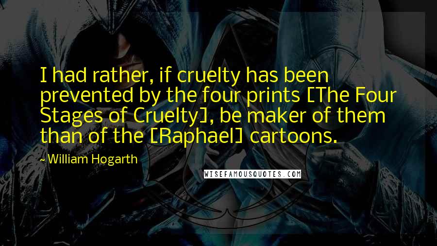 William Hogarth Quotes: I had rather, if cruelty has been prevented by the four prints [The Four Stages of Cruelty], be maker of them than of the [Raphael] cartoons.