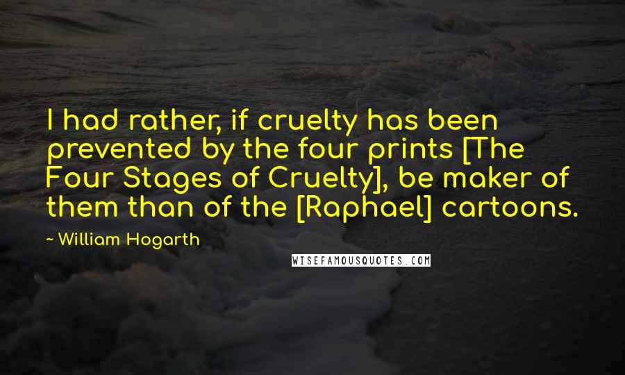 William Hogarth Quotes: I had rather, if cruelty has been prevented by the four prints [The Four Stages of Cruelty], be maker of them than of the [Raphael] cartoons.