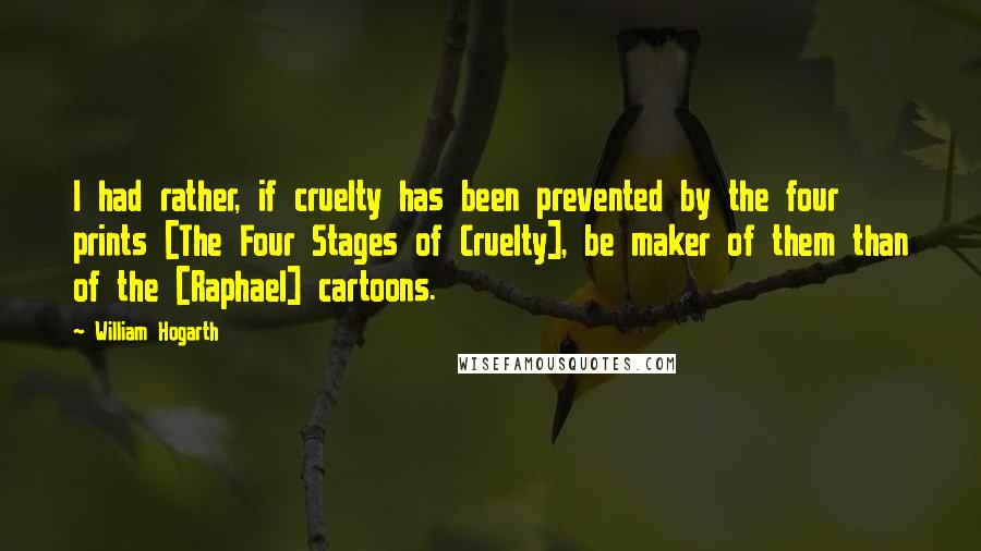William Hogarth Quotes: I had rather, if cruelty has been prevented by the four prints [The Four Stages of Cruelty], be maker of them than of the [Raphael] cartoons.