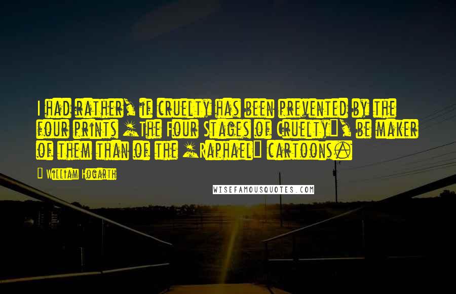 William Hogarth Quotes: I had rather, if cruelty has been prevented by the four prints [The Four Stages of Cruelty], be maker of them than of the [Raphael] cartoons.