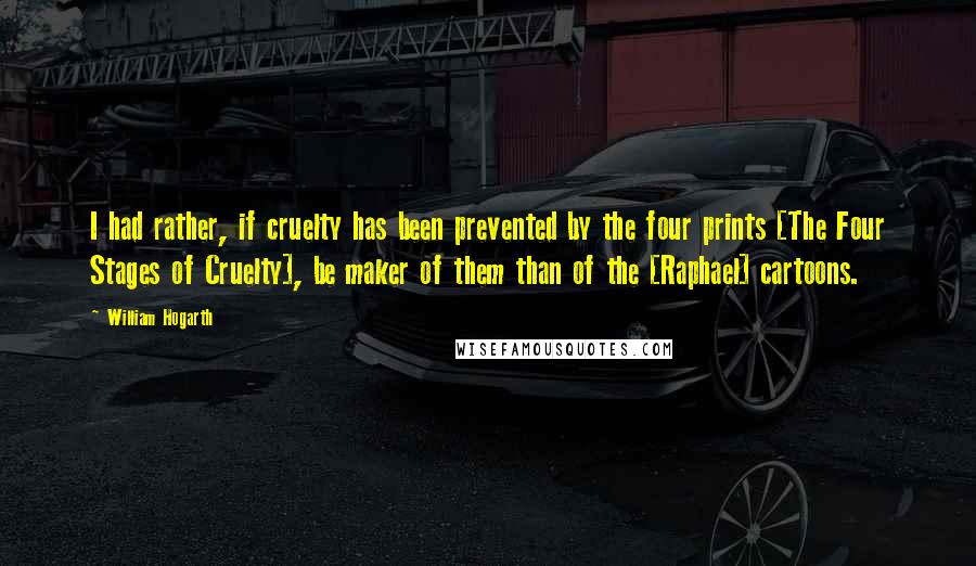 William Hogarth Quotes: I had rather, if cruelty has been prevented by the four prints [The Four Stages of Cruelty], be maker of them than of the [Raphael] cartoons.