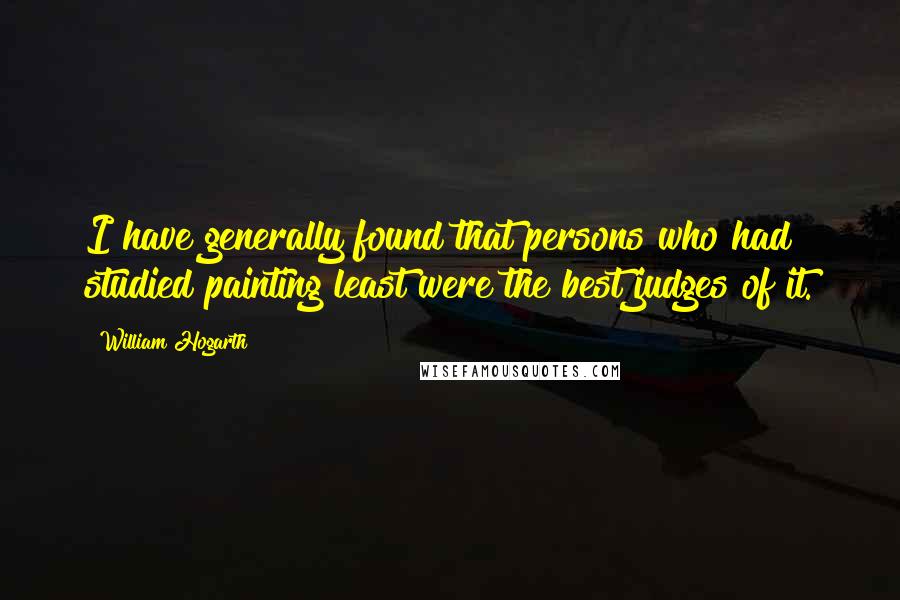 William Hogarth Quotes: I have generally found that persons who had studied painting least were the best judges of it.