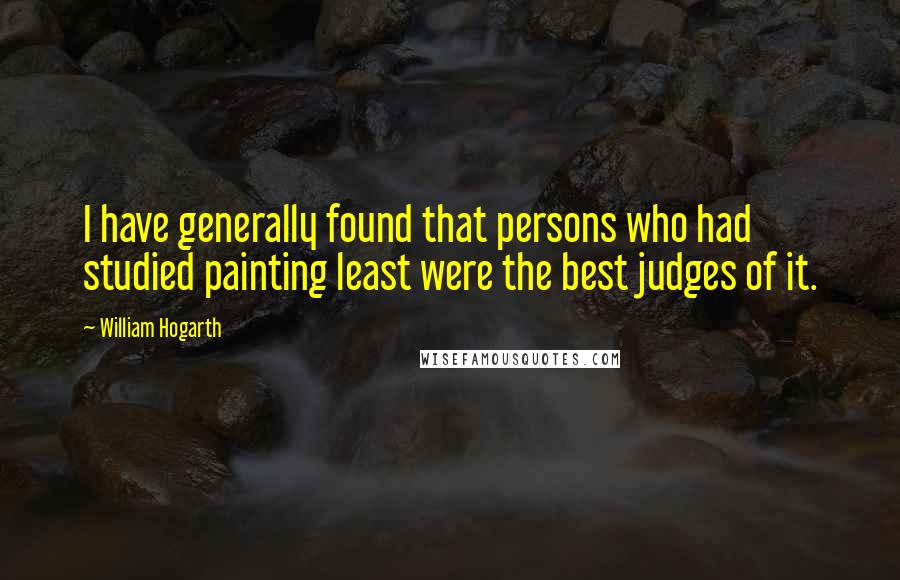 William Hogarth Quotes: I have generally found that persons who had studied painting least were the best judges of it.