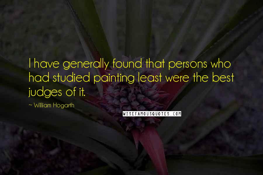 William Hogarth Quotes: I have generally found that persons who had studied painting least were the best judges of it.