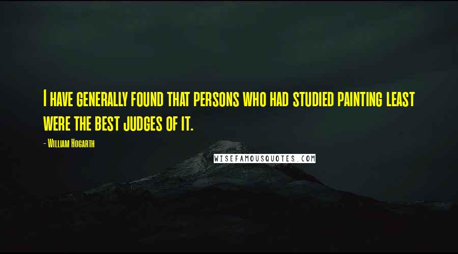 William Hogarth Quotes: I have generally found that persons who had studied painting least were the best judges of it.