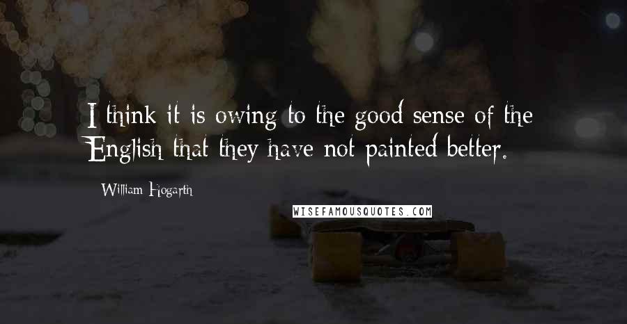 William Hogarth Quotes: I think it is owing to the good sense of the English that they have not painted better.