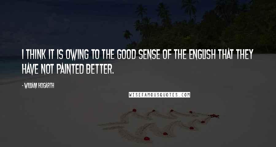 William Hogarth Quotes: I think it is owing to the good sense of the English that they have not painted better.
