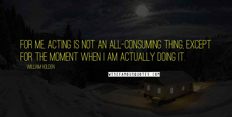 William Holden Quotes: For me, acting is not an all-consuming thing, except for the moment when I am actually doing it.