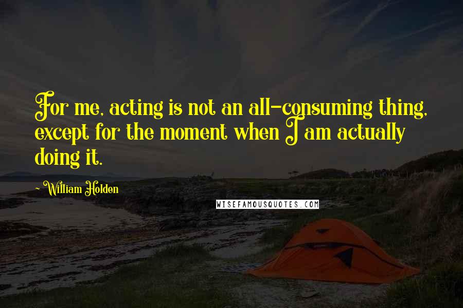 William Holden Quotes: For me, acting is not an all-consuming thing, except for the moment when I am actually doing it.