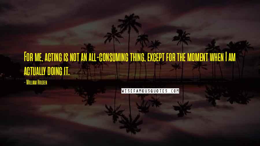 William Holden Quotes: For me, acting is not an all-consuming thing, except for the moment when I am actually doing it.