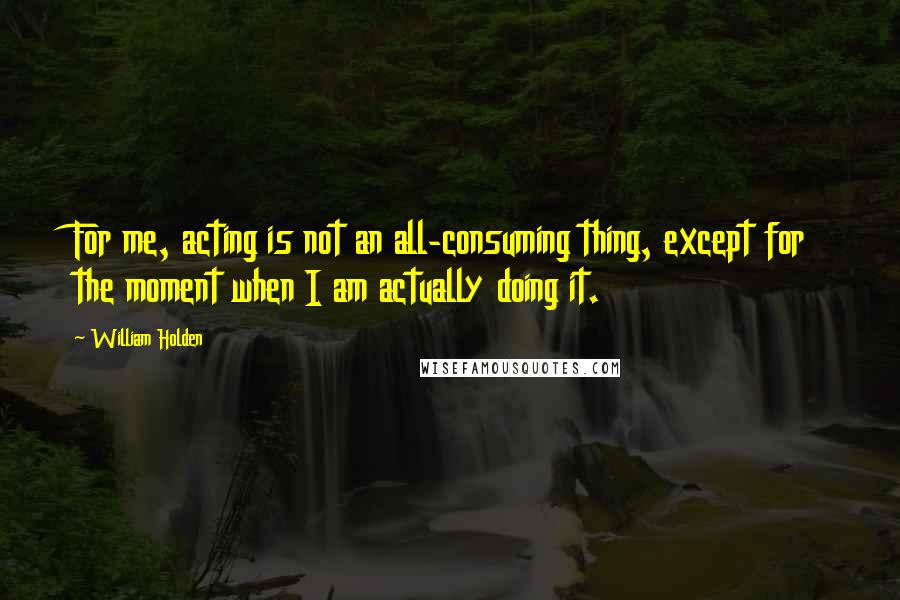William Holden Quotes: For me, acting is not an all-consuming thing, except for the moment when I am actually doing it.