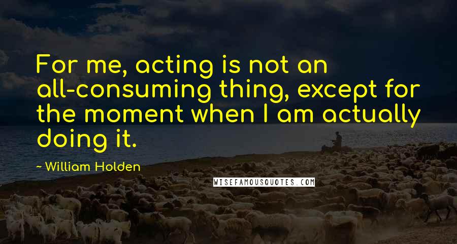 William Holden Quotes: For me, acting is not an all-consuming thing, except for the moment when I am actually doing it.