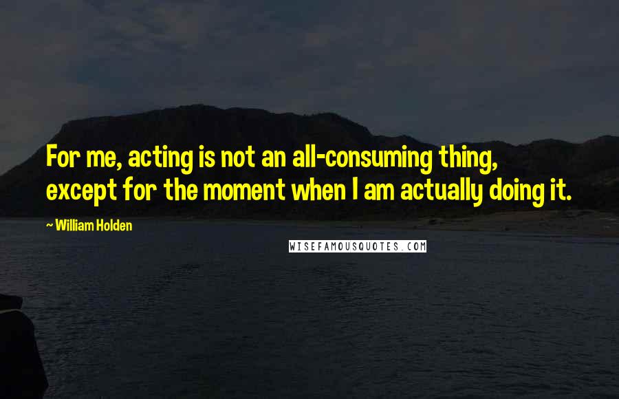 William Holden Quotes: For me, acting is not an all-consuming thing, except for the moment when I am actually doing it.