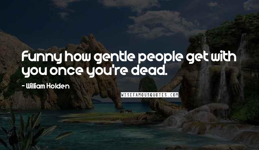 William Holden Quotes: Funny how gentle people get with you once you're dead.