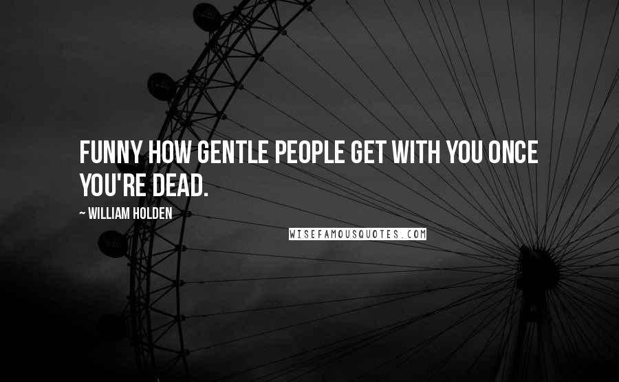 William Holden Quotes: Funny how gentle people get with you once you're dead.