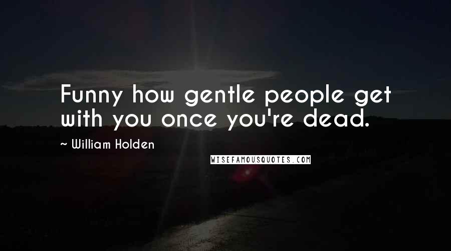 William Holden Quotes: Funny how gentle people get with you once you're dead.