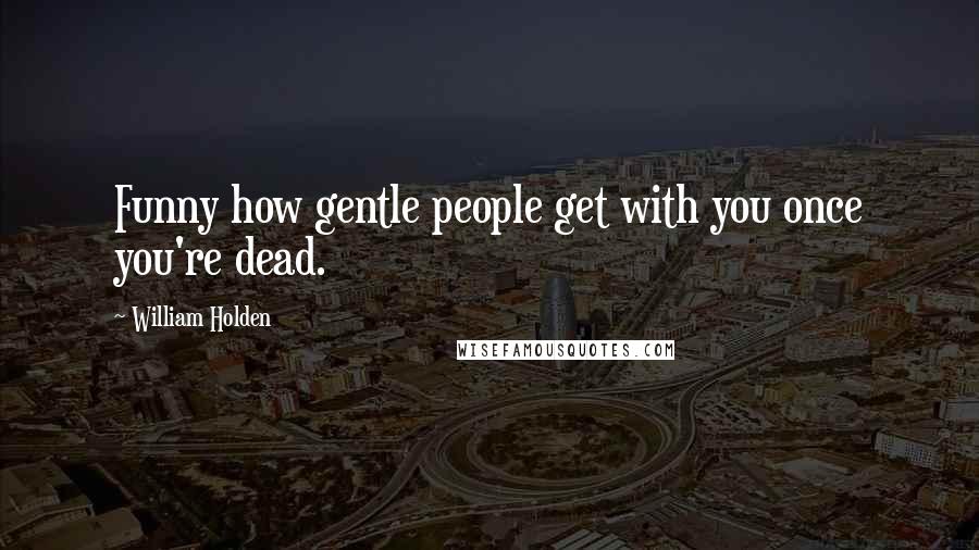 William Holden Quotes: Funny how gentle people get with you once you're dead.