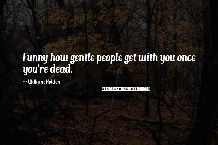 William Holden Quotes: Funny how gentle people get with you once you're dead.