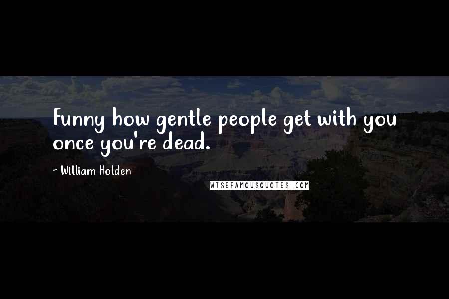 William Holden Quotes: Funny how gentle people get with you once you're dead.