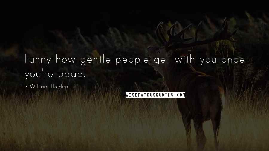 William Holden Quotes: Funny how gentle people get with you once you're dead.