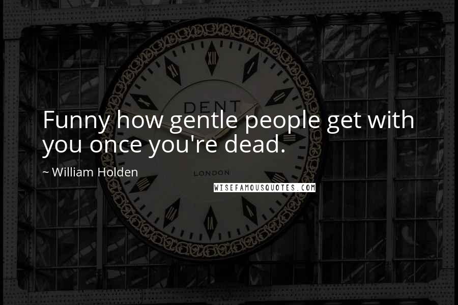 William Holden Quotes: Funny how gentle people get with you once you're dead.