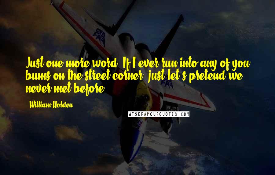 William Holden Quotes: Just one more word. If I ever run into any of you bums on the street corner, just let's pretend we never met before.