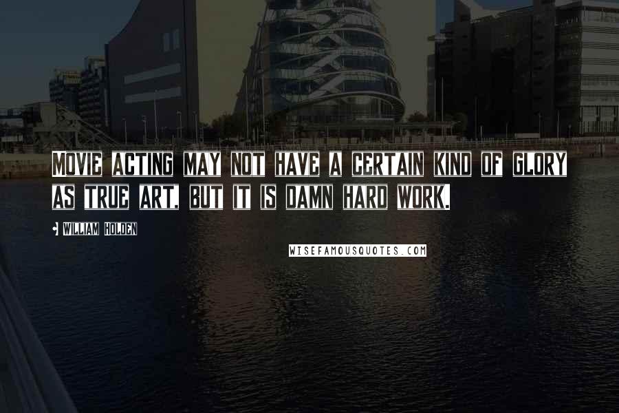 William Holden Quotes: Movie acting may not have a certain kind of glory as true art, but it is damn hard work.