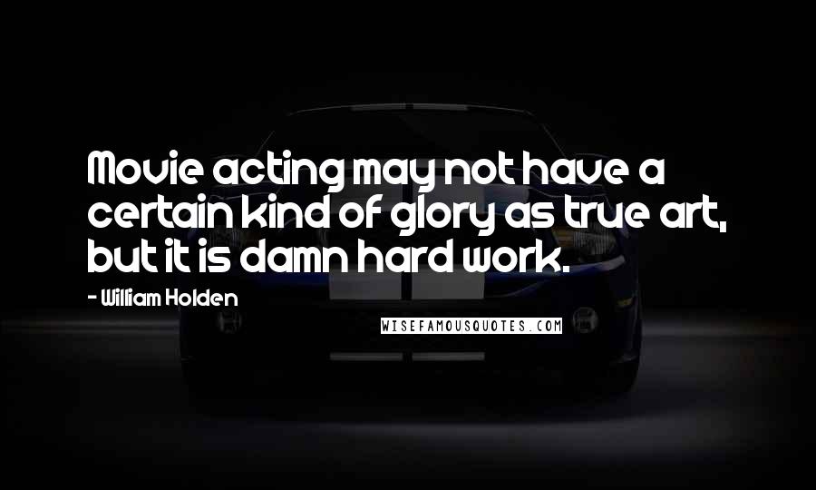 William Holden Quotes: Movie acting may not have a certain kind of glory as true art, but it is damn hard work.