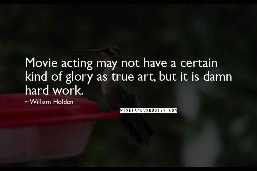 William Holden Quotes: Movie acting may not have a certain kind of glory as true art, but it is damn hard work.