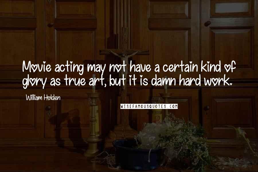 William Holden Quotes: Movie acting may not have a certain kind of glory as true art, but it is damn hard work.