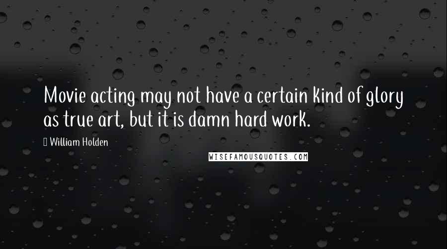 William Holden Quotes: Movie acting may not have a certain kind of glory as true art, but it is damn hard work.