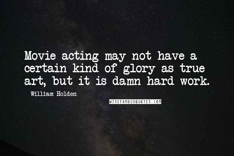 William Holden Quotes: Movie acting may not have a certain kind of glory as true art, but it is damn hard work.