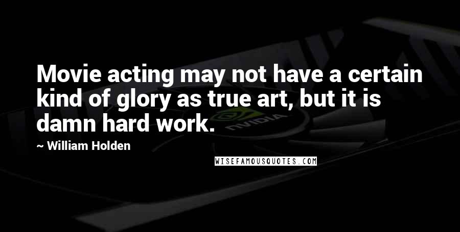 William Holden Quotes: Movie acting may not have a certain kind of glory as true art, but it is damn hard work.