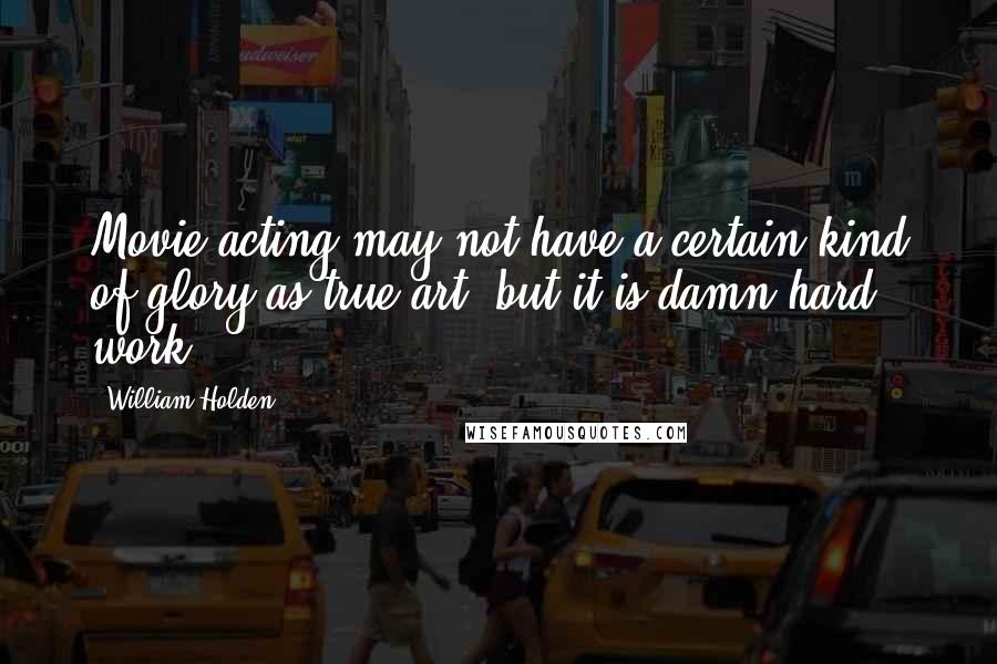 William Holden Quotes: Movie acting may not have a certain kind of glory as true art, but it is damn hard work.