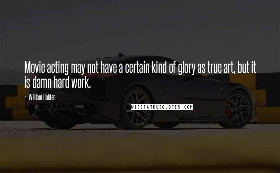 William Holden Quotes: Movie acting may not have a certain kind of glory as true art, but it is damn hard work.