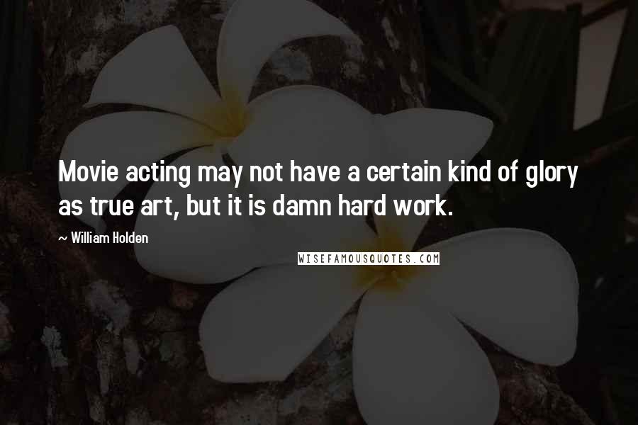William Holden Quotes: Movie acting may not have a certain kind of glory as true art, but it is damn hard work.