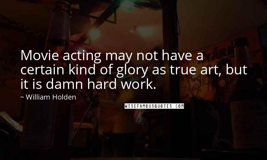 William Holden Quotes: Movie acting may not have a certain kind of glory as true art, but it is damn hard work.