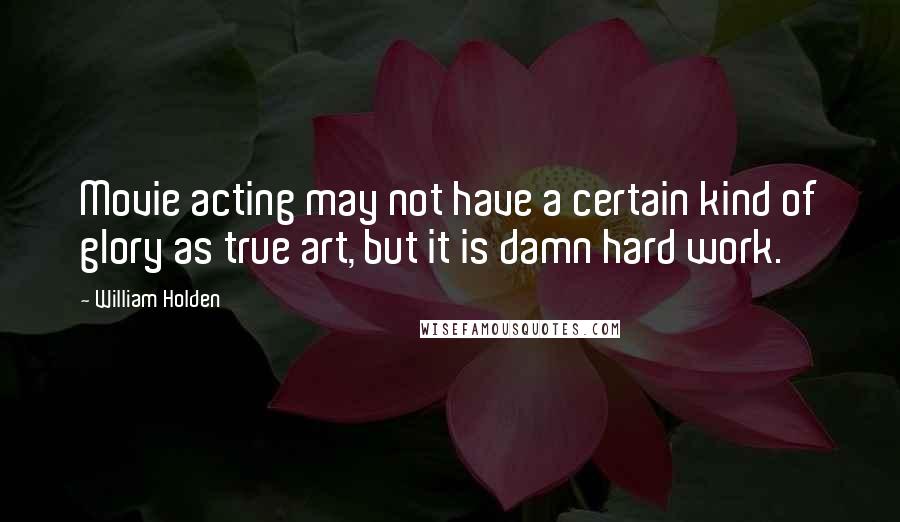 William Holden Quotes: Movie acting may not have a certain kind of glory as true art, but it is damn hard work.