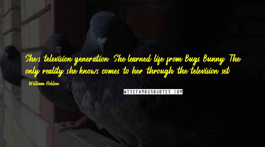 William Holden Quotes: She's television generation. She learned life from Bugs Bunny. The only reality she knows comes to her through the television set.