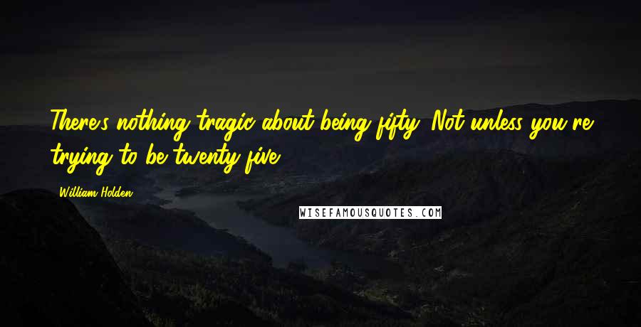 William Holden Quotes: There's nothing tragic about being fifty. Not unless you're trying to be twenty-five.