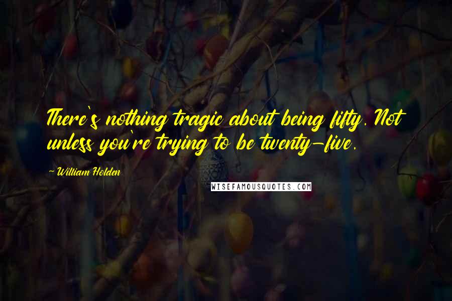 William Holden Quotes: There's nothing tragic about being fifty. Not unless you're trying to be twenty-five.