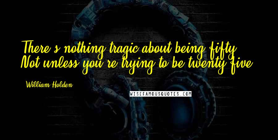 William Holden Quotes: There's nothing tragic about being fifty. Not unless you're trying to be twenty-five.